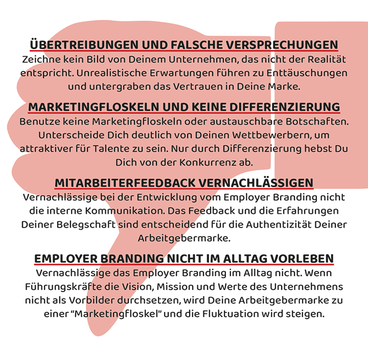 Don'ts beim Aufbau Deiner Arbeitgebermarke: Übertreibungen und falsche Versprechungen; Marketingfloskeln und keine Differenzierung; Mitarbeiterfeedback vernachlässigen; Employer Branding nicht im Alltag vorleben